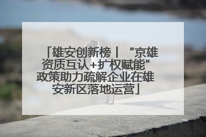 雄安创新榜丨“京雄资质互认+扩权赋能”政策助力疏解企业在雄安新区落地运营